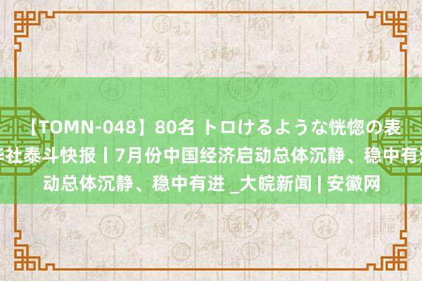 【TOMN-048】80名 トロけるような恍惚の表情 クンニ激昇天 新华社泰斗快报丨7月份中国经济启动总体沉静、稳中有进 _大皖新闻 | 安徽网