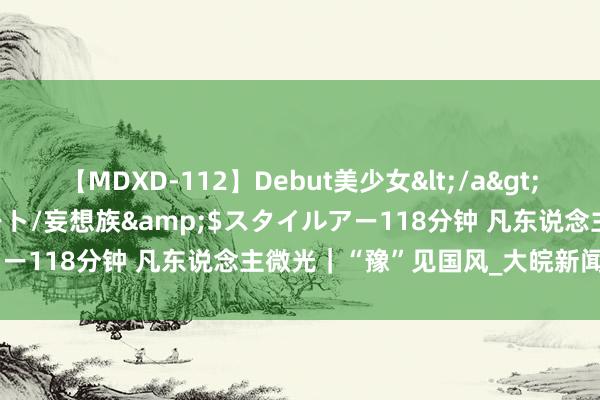 【MDXD-112】Debut美少女</a>2005-02-15スタイルアート/妄想族&$スタイルアー118分钟 凡东说念主微光｜“豫”见国风_大皖新闻 | 安徽网