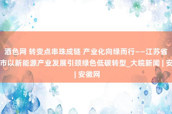 酒色网 转变点串珠成链 产业化向绿而行——江苏省常州市以新能源产业发展引颈绿色低碳转型_大皖新闻 | 安徽网