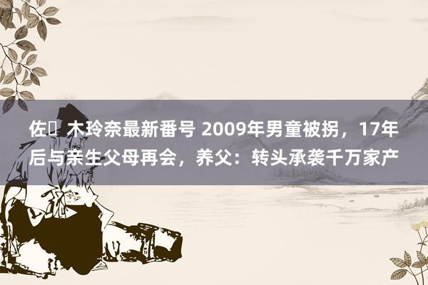 佐々木玲奈最新番号 2009年男童被拐，17年后与亲生父母再会，养父：转头承袭千万家产