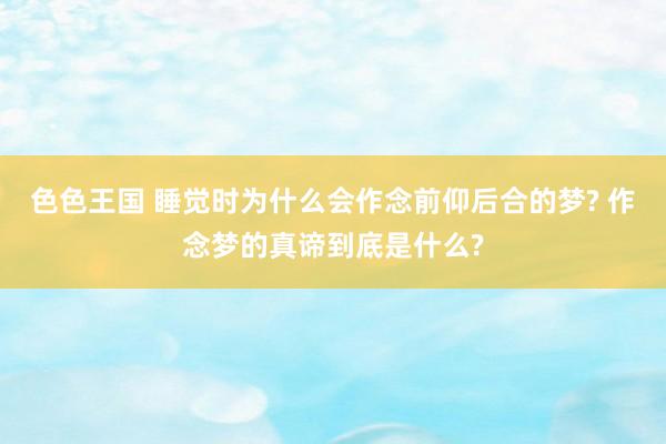 色色王国 睡觉时为什么会作念前仰后合的梦? 作念梦的真谛到底是什么?