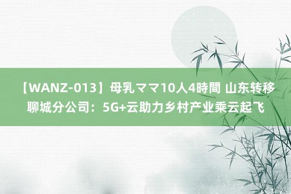 【WANZ-013】母乳ママ10人4時間 山东转移聊城分公司：5G+云助力乡村产业乘云起飞