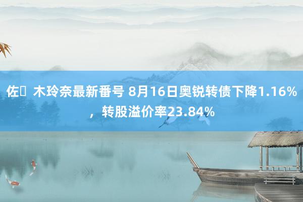 佐々木玲奈最新番号 8月16日奥锐转债下降1.16%，转股溢价率23.84%