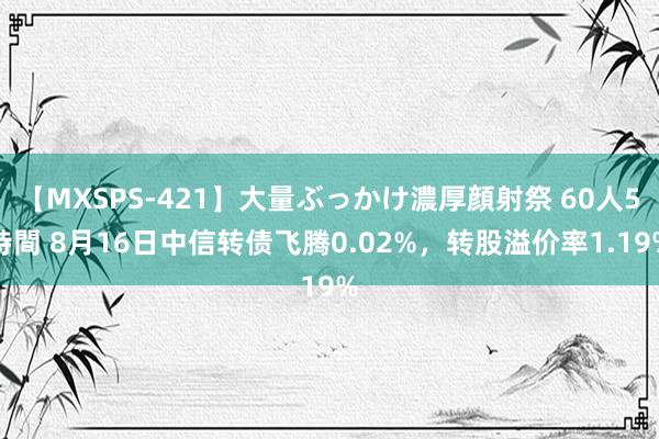 【MXSPS-421】大量ぶっかけ濃厚顔射祭 60人5時間 8月16日中信转债飞腾0.02%，转股溢价率1.19%