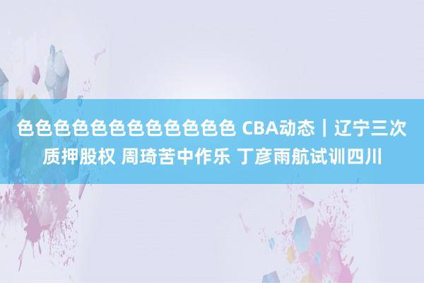 色色色色色色色色色色色色 CBA动态｜辽宁三次质押股权 周琦苦中作乐 丁彦雨航试训四川