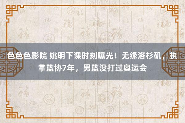 色色色影院 姚明下课时刻曝光！无缘洛杉矶，执掌篮协7年，男篮没打过奥运会