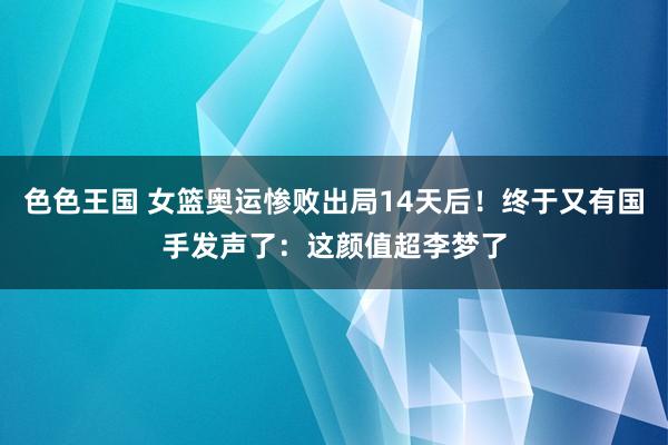 色色王国 女篮奥运惨败出局14天后！终于又有国手发声了：这颜值超李梦了