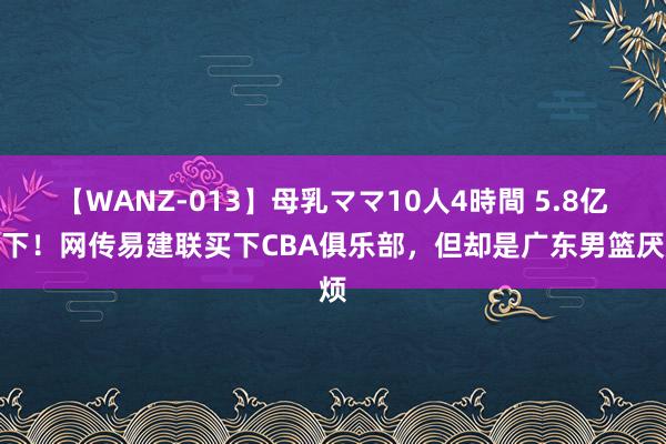 【WANZ-013】母乳ママ10人4時間 5.8亿拿下！网传易建联买下CBA俱乐部，但却是广东男篮厌烦