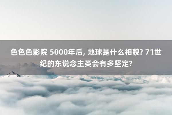 色色色影院 5000年后， 地球是什么相貌? 71世纪的东说念主类会有多坚定?