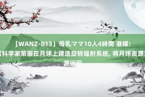 【WANZ-013】母乳ママ10人4時間 港媒: 中国科学家策画在月球上建造旋转辐射系统， 将月球资源运回