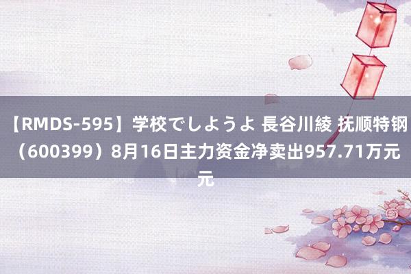 【RMDS-595】学校でしようよ 長谷川綾 抚顺特钢（600399）8月16日主力资金净卖出957.71万元