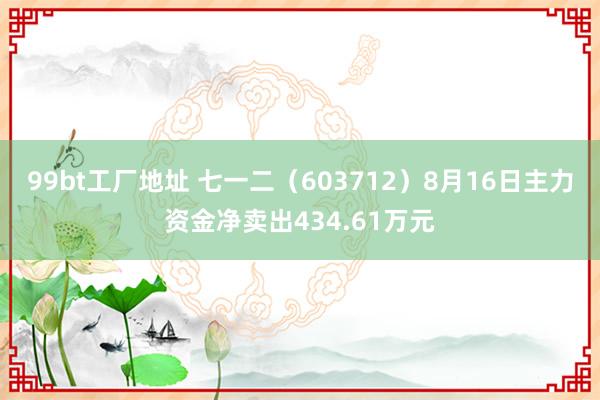 99bt工厂地址 七一二（603712）8月16日主力资金净卖出434.61万元