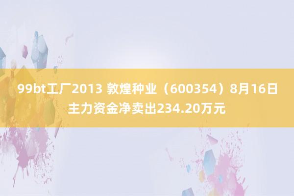 99bt工厂2013 敦煌种业（600354）8月16日主力资金净卖出234.20万元