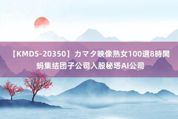 【KMDS-20350】カマタ映像熟女100選8時間 蚂集结团子公司入股秘塔AI公司