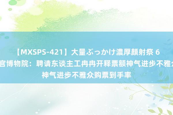 【MXSPS-421】大量ぶっかけ濃厚顔射祭 60人5時間 故宫博物院：聘请东谈主工冉冉开释票额神气进步不雅众购票到手率