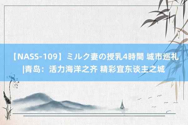 【NASS-109】ミルク妻の授乳4時間 城市巡礼|青岛：活力海洋之齐 精彩宜东谈主之城