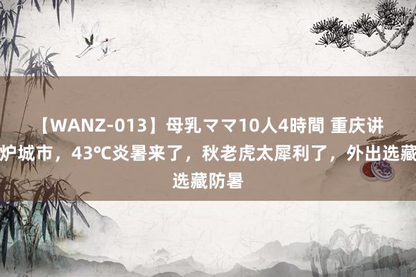 【WANZ-013】母乳ママ10人4時間 重庆讲究火炉城市，43℃炎暑来了，秋老虎太犀利了，外出选藏防暑