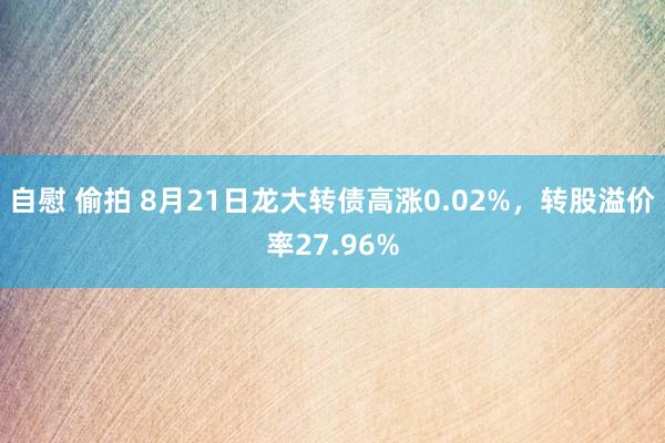 自慰 偷拍 8月21日龙大转债高涨0.02%，转股溢价率27.96%