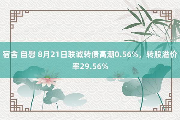 宿舍 自慰 8月21日联诚转债高潮0.56%，转股溢价率29.56%