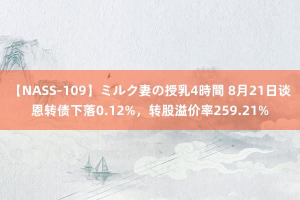 【NASS-109】ミルク妻の授乳4時間 8月21日谈恩转债下落0.12%，转股溢价率259.21%