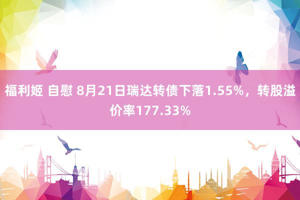 福利姬 自慰 8月21日瑞达转债下落1.55%，转股溢价率177.33%