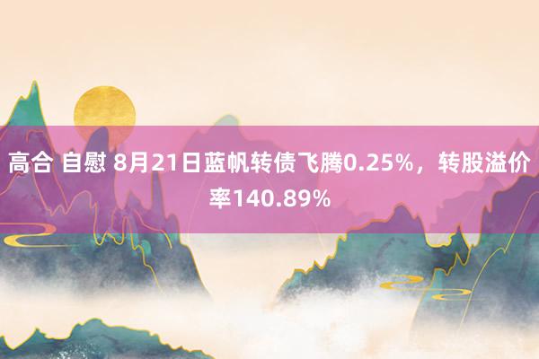 高合 自慰 8月21日蓝帆转债飞腾0.25%，转股溢价率140.89%