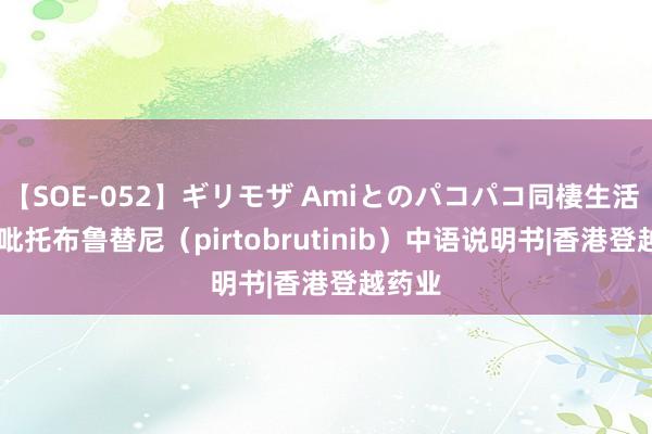 【SOE-052】ギリモザ Amiとのパコパコ同棲生活 Ami 吡托布鲁替尼（pirtobrutinib）中语说明书|香港登越药业