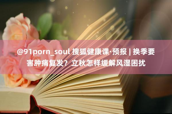 @91porn_soul 搜狐健康课·预报 | 换季要害肿痛复发？立秋怎样缓解风湿困扰