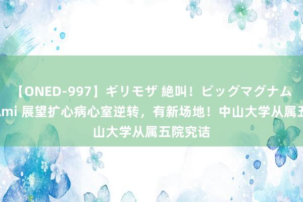 【ONED-997】ギリモザ 絶叫！ビッグマグナムFUCK Ami 展望扩心病心室逆转，有新场地！中山大学从属五院究诘