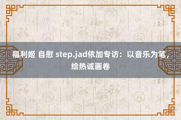 福利姬 自慰 step.jad依加专访：以音乐为笔，绘热诚画卷