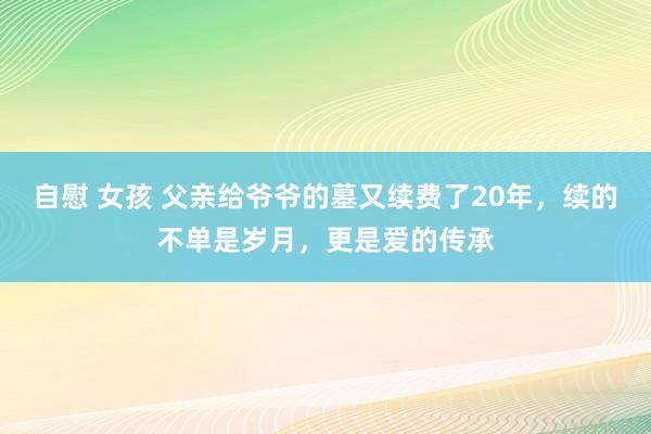 自慰 女孩 父亲给爷爷的墓又续费了20年，续的不单是岁月，更是爱的传承