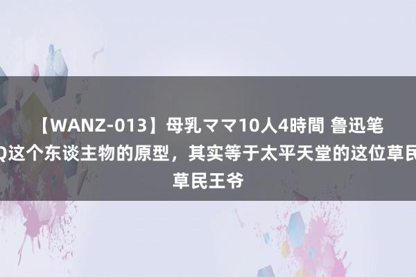 【WANZ-013】母乳ママ10人4時間 鲁迅笔下阿Q这个东谈主物的原型，其实等于太平天堂的这位草民王爷