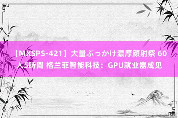 【MXSPS-421】大量ぶっかけ濃厚顔射祭 60人5時間 格兰菲智能科技：GPU就业器成见