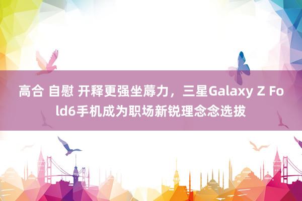 高合 自慰 开释更强坐蓐力，三星Galaxy Z Fold6手机成为职场新锐理念念选拔