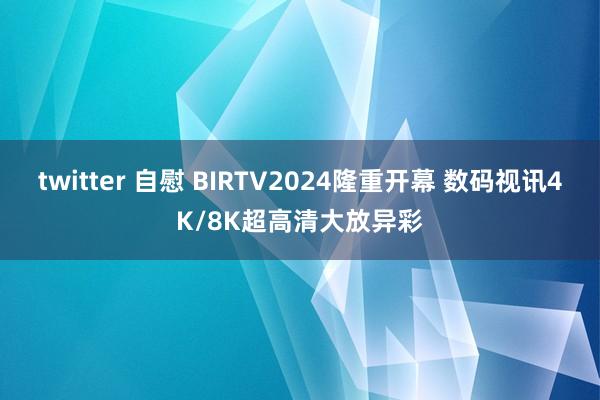 twitter 自慰 BIRTV2024隆重开幕 数码视讯4K/8K超高清大放异彩