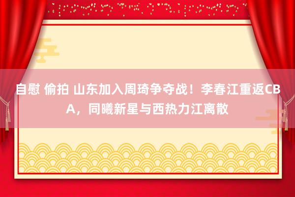 自慰 偷拍 山东加入周琦争夺战！李春江重返CBA，同曦新星与西热力江离散