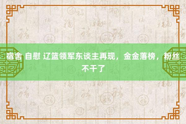 宿舍 自慰 辽篮领军东谈主再现，金金落榜，粉丝不干了