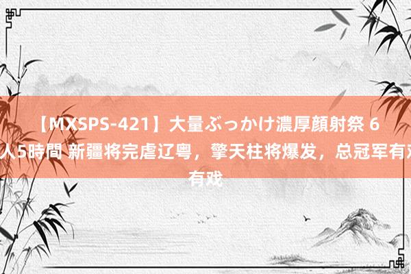 【MXSPS-421】大量ぶっかけ濃厚顔射祭 60人5時間 新疆将完虐辽粤，擎天柱将爆发，总冠军有戏