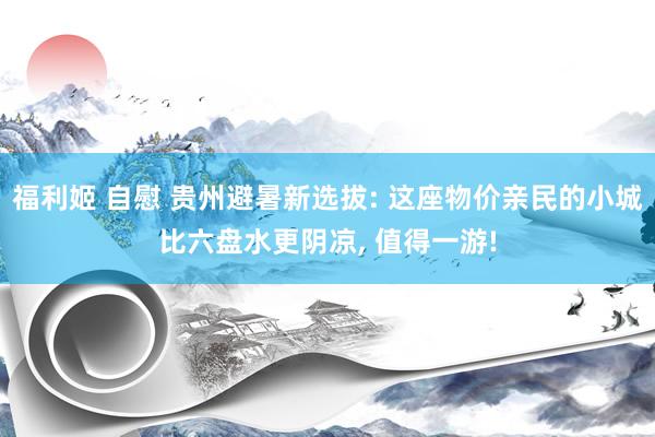 福利姬 自慰 贵州避暑新选拔: 这座物价亲民的小城比六盘水更阴凉， 值得一游!