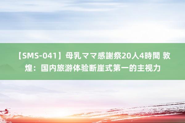 【SMS-041】母乳ママ感謝祭20人4時間 敦煌：国内旅游体验断崖式第一的主视力