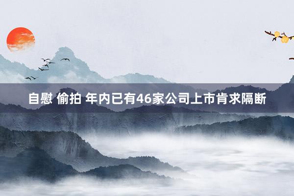 自慰 偷拍 年内已有46家公司上市肯求隔断