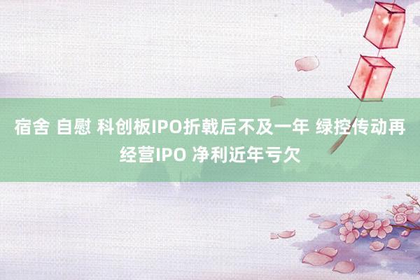 宿舍 自慰 科创板IPO折戟后不及一年 绿控传动再经营IPO 净利近年亏欠