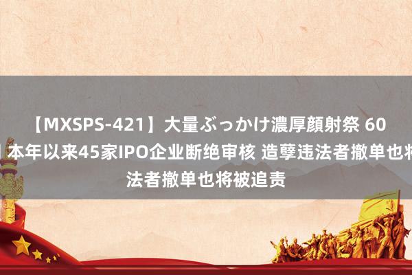 【MXSPS-421】大量ぶっかけ濃厚顔射祭 60人5時間 本年以来45家IPO企业断绝审核 造孽违法者撤单也将被追责