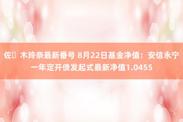 佐々木玲奈最新番号 8月22日基金净值：安信永宁一年定开债发起式最新净值1.0455