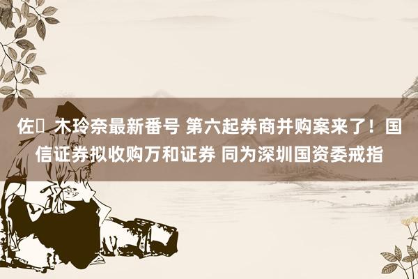 佐々木玲奈最新番号 第六起券商并购案来了！国信证券拟收购万和证券 同为深圳国资委戒指