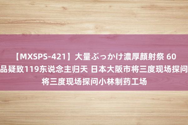 【MXSPS-421】大量ぶっかけ濃厚顔射祭 60人5時間 保健品疑致119东说念主归天 日本大阪市将三度现场探问小林制药工场