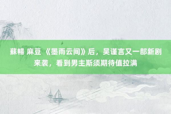 蘇暢 麻豆 《墨雨云间》后，吴谨言又一部新剧来袭，看到男主斯须期待值拉满