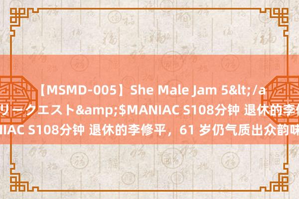 【MSMD-005】She Male Jam 5</a>2008-08-04グローリークエスト&$MANIAC S108分钟 退休的李修平，61 岁仍气质出众韵味足