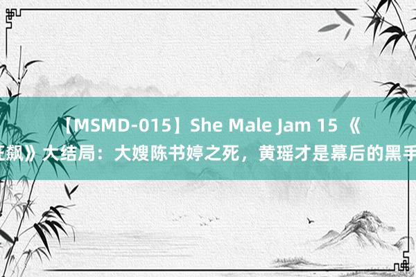 【MSMD-015】She Male Jam 15 《狂飙》大结局：大嫂陈书婷之死，黄瑶才是幕后的黑手？