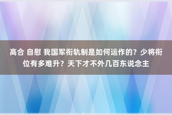 高合 自慰 我国军衔轨制是如何运作的？少将衔位有多难升？天下才不外几百东说念主